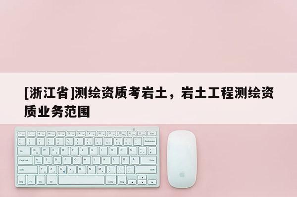 [浙江省]測繪資質(zhì)考巖土，巖土工程測繪資質(zhì)業(yè)務(wù)范圍
