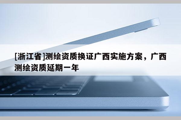 [浙江省]測(cè)繪資質(zhì)換證廣西實(shí)施方案，廣西測(cè)繪資質(zhì)延期一年