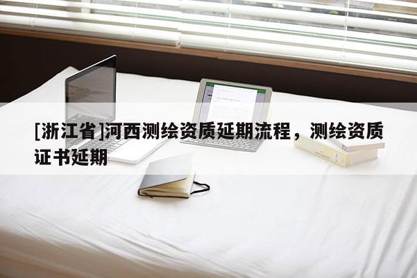 [浙江省]河西測繪資質延期流程，測繪資質證書延期