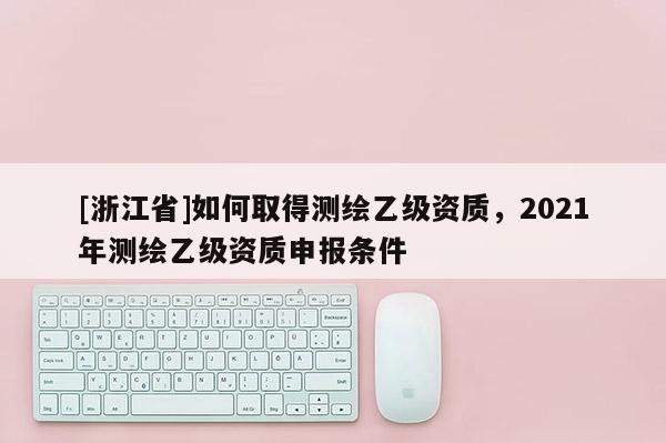 [浙江省]如何取得測繪乙級資質，2021年測繪乙級資質申報條件
