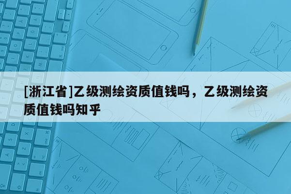 [浙江省]乙級(jí)測(cè)繪資質(zhì)值錢嗎，乙級(jí)測(cè)繪資質(zhì)值錢嗎知乎