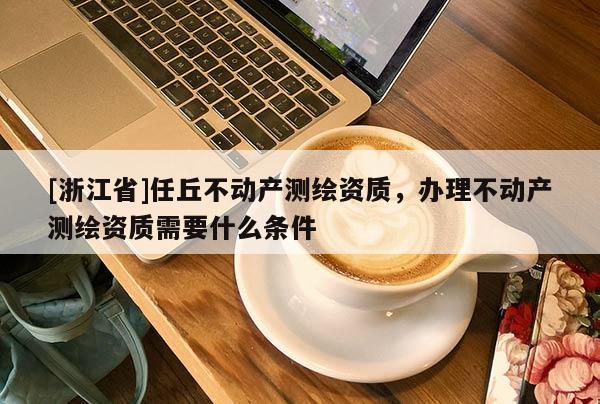 [浙江省]任丘不動產測繪資質，辦理不動產測繪資質需要什么條件