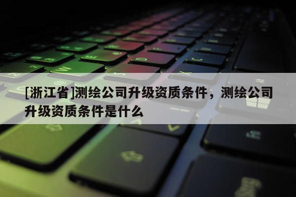 [浙江省]測(cè)繪公司升級(jí)資質(zhì)條件，測(cè)繪公司升級(jí)資質(zhì)條件是什么