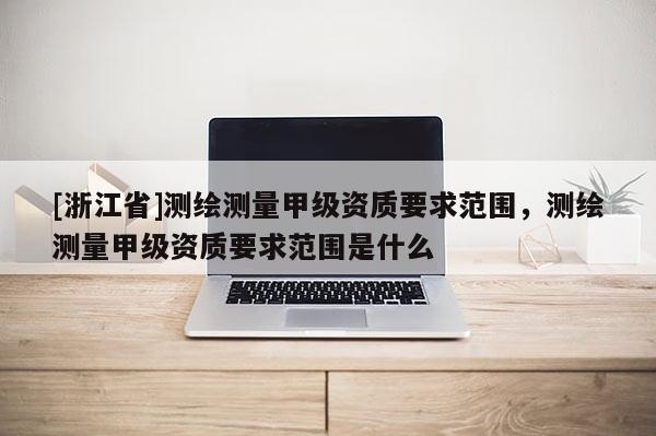 [浙江省]測繪測量甲級資質要求范圍，測繪測量甲級資質要求范圍是什么