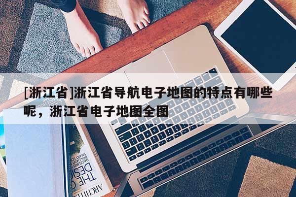 [浙江省]浙江省導航電子地圖的特點有哪些呢，浙江省電子地圖全圖