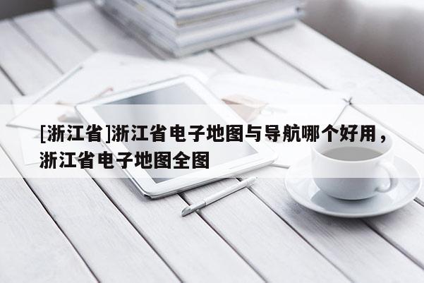 [浙江省]浙江省電子地圖與導航哪個好用，浙江省電子地圖全圖
