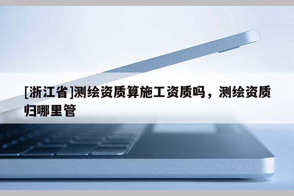 [浙江省]測繪資質算施工資質嗎，測繪資質歸哪里管