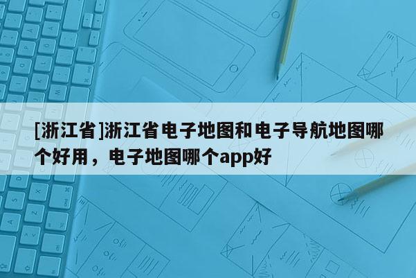 [浙江省]浙江省電子地圖和電子導航地圖哪個好用，電子地圖哪個app好