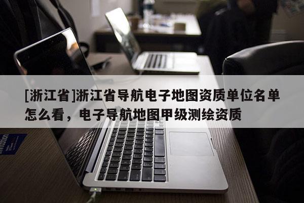 [浙江省]浙江省導航電子地圖資質單位名單怎么看，電子導航地圖甲級測繪資質