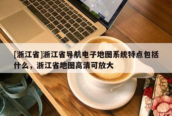 [浙江省]浙江省導航電子地圖系統特點包括什么，浙江省地圖高清可放大