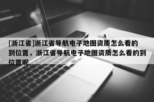 [浙江省]浙江省導(dǎo)航電子地圖資質(zhì)怎么看的到位置，浙江省導(dǎo)航電子地圖資質(zhì)怎么看的到位置呢