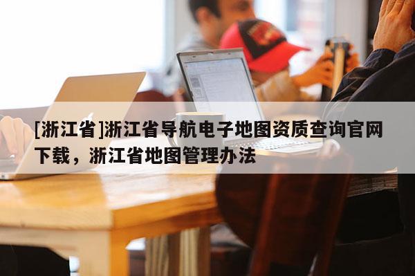 [浙江省]浙江省導(dǎo)航電子地圖資質(zhì)查詢官網(wǎng)下載，浙江省地圖管理辦法