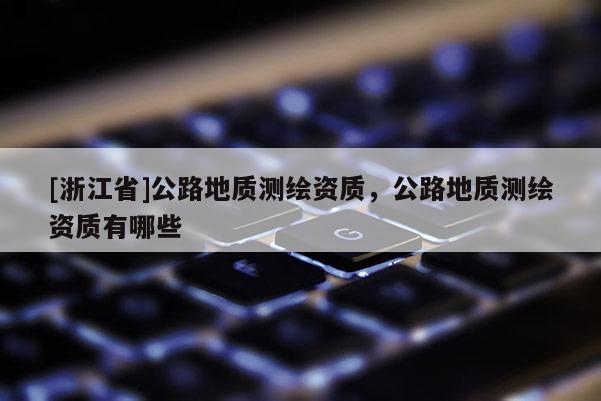 [浙江省]公路地質(zhì)測(cè)繪資質(zhì)，公路地質(zhì)測(cè)繪資質(zhì)有哪些