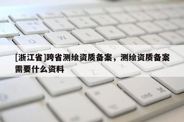 [浙江省]跨省測繪資質備案，測繪資質備案需要什么資料