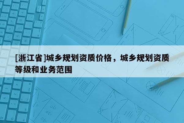 [浙江省]城鄉規劃資質價格，城鄉規劃資質等級和業務范圍