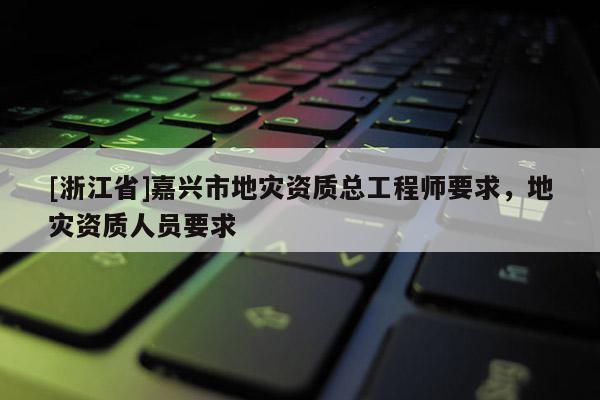 [浙江省]嘉興市地災資質總工程師要求，地災資質人員要求