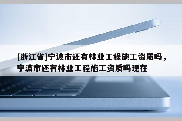 [浙江省]寧波市還有林業工程施工資質嗎，寧波市還有林業工程施工資質嗎現在