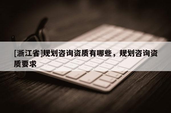 [浙江省]規(guī)劃咨詢資質(zhì)有哪些，規(guī)劃咨詢資質(zhì)要求