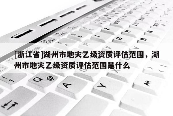 [浙江省]湖州市地災乙級資質評估范圍，湖州市地災乙級資質評估范圍是什么